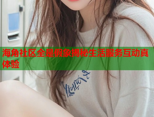 海角社区全是假象揭秘生活服务互动真体验  第1张