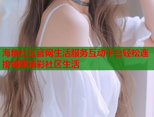 海角社区官网生活服务互动平台轻松连接邻里精彩社区生活  第1张