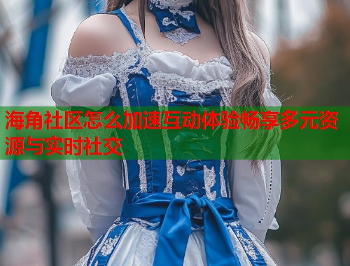 海角社区怎么加速互动体验畅享多元资源与实时社交  第1张