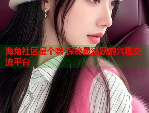 海角社区是个啥 探秘最活跃的兴趣交流平台  第1张
