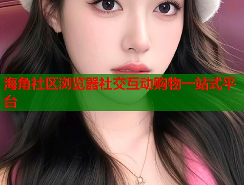 海角社区浏览器社交互动购物一站式平台  第1张