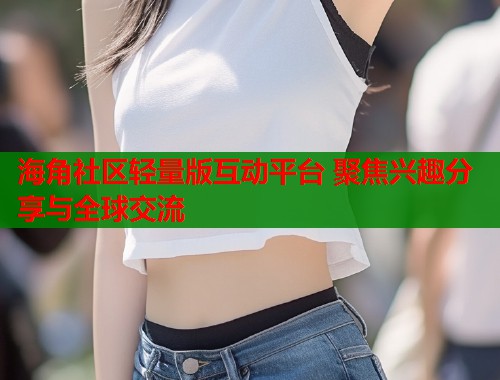 海角社区轻量版互动平台 聚焦兴趣分享与全球交流  第1张