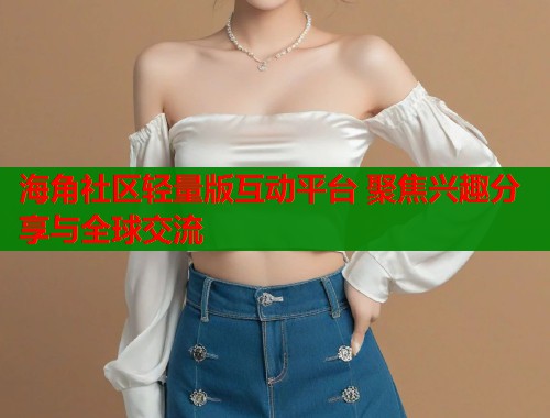 海角社区轻量版互动平台 聚焦兴趣分享与全球交流  第2张