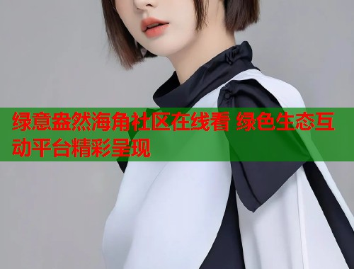 绿意盎然海角社区在线看 绿色生态互动平台精彩呈现  第1张
