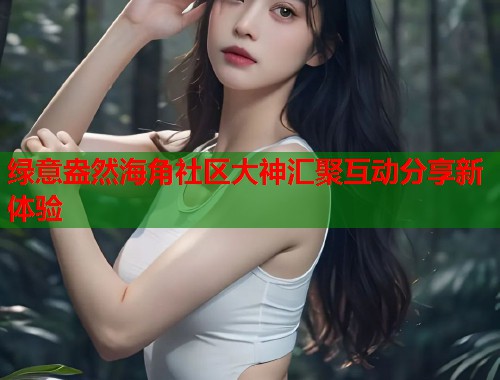 绿意盎然海角社区大神汇聚互动分享新体验  第1张